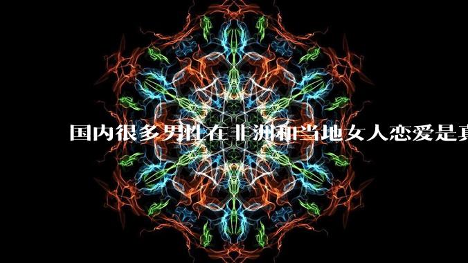 国内很多男性在非洲和当地女人恋爱是真的吗?