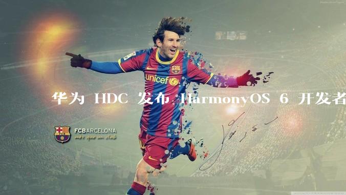 华为 HDC 发布 HarmonyOS 6 开发者 beta 版对应用开发者和鸿蒙生态有哪些影响？